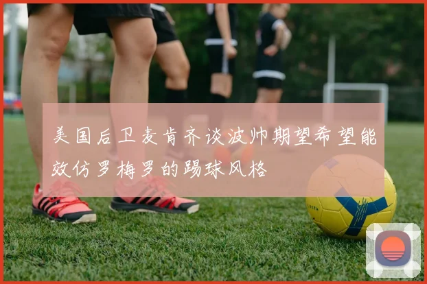 美国后卫麦肯齐谈波帅期望希望能效仿罗梅罗的踢球风格