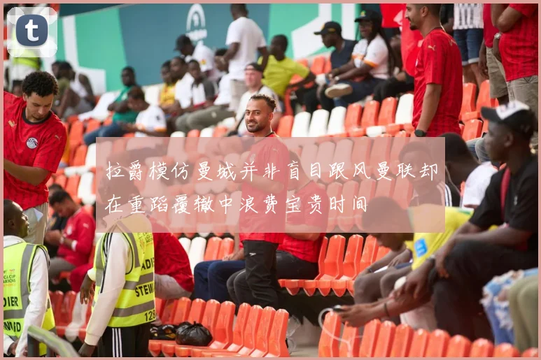 拉爵模仿曼城并非盲目跟风曼联却在重蹈覆辙中浪费宝贵时间