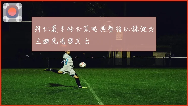 拜仁夏季转会策略调整将以稳健为主避免高额支出
