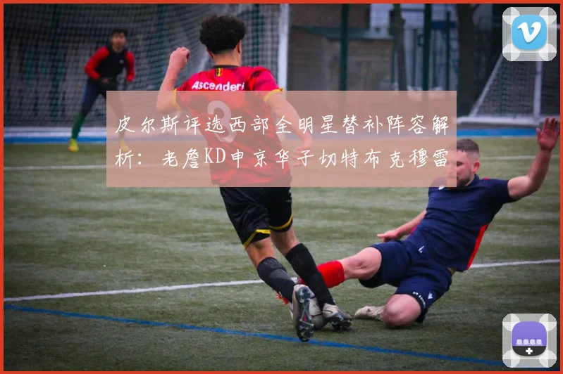 皮尔斯评选西部全明星替补阵容解析：老詹KD申京华子切特布克穆雷的实力对比