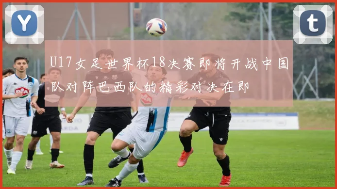 U17女足世界杯18决赛即将开战中国队对阵巴西队的精彩对决在即