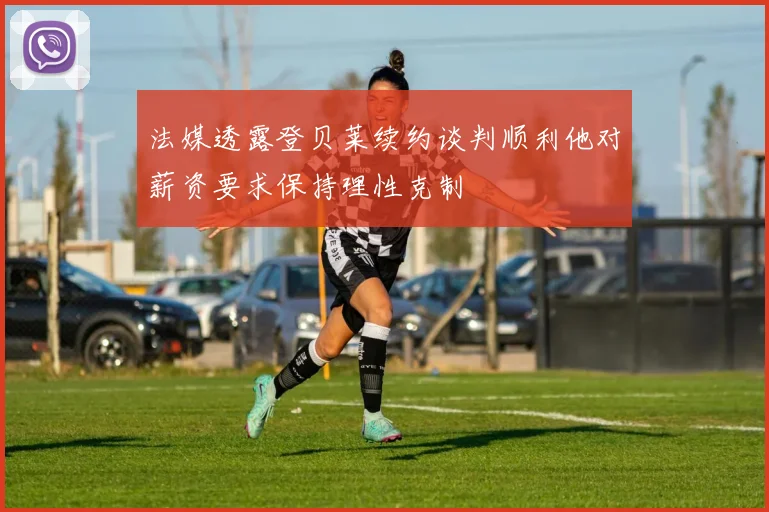 法媒透露登贝莱续约谈判顺利他对薪资要求保持理性克制