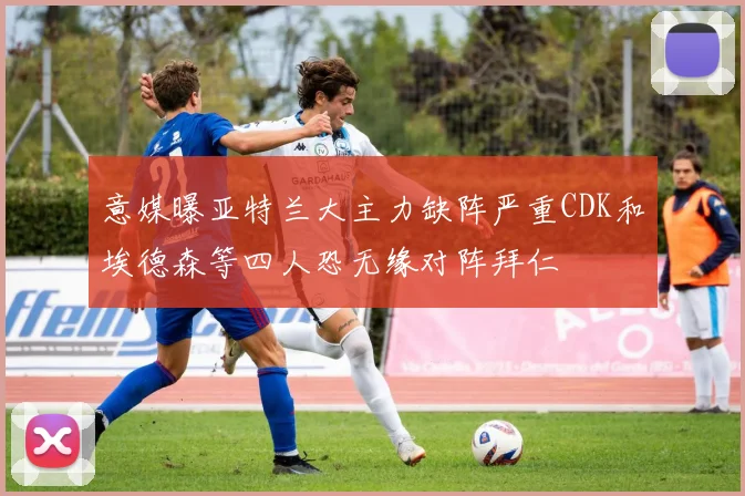 意媒曝亚特兰大主力缺阵严重CDK和埃德森等四人恐无缘对阵拜仁