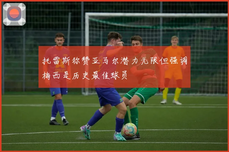 托雷斯称赞亚马尔潜力无限但强调梅西是历史最佳球员