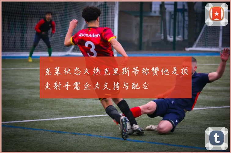 克莱状态火热克里斯蒂称赞他是顶尖射手需全力支持与配合