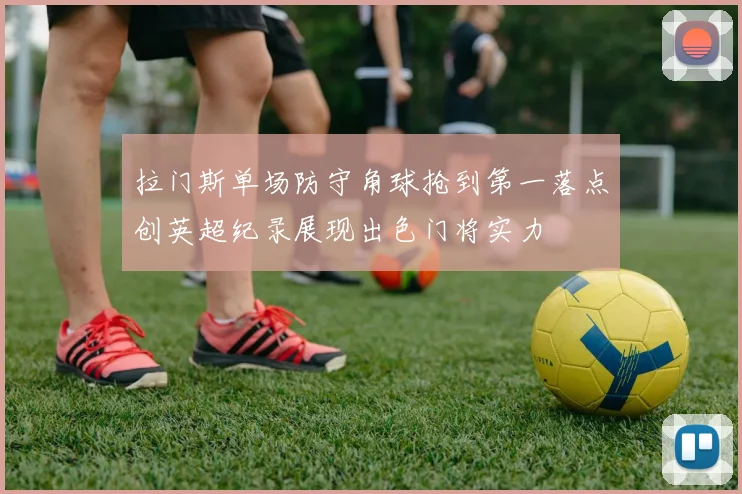 拉门斯单场防守角球抢到第一落点创英超纪录展现出色门将实力