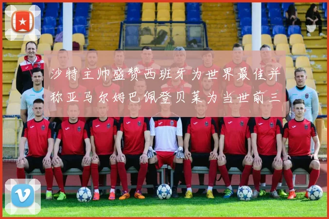 沙特主帅盛赞西班牙为世界最佳并称亚马尔姆巴佩登贝莱为当世前三球员