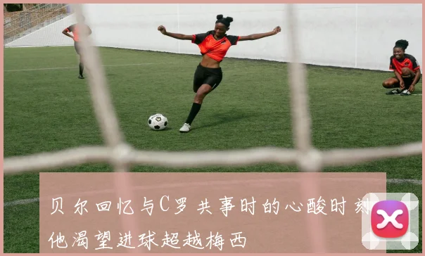 贝尔回忆与C罗共事时的心酸时刻：他渴望进球超越梅西