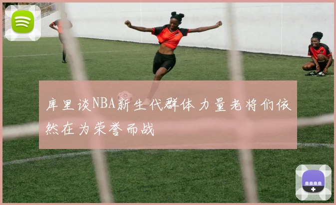库里谈NBA新生代群体力量老将们依然在为荣誉而战