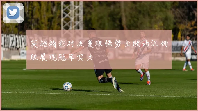 英超精彩对决曼联强势击败西汉姆联展现冠军实力