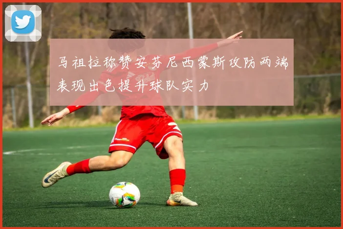 马祖拉称赞安芬尼西蒙斯攻防两端表现出色提升球队实力