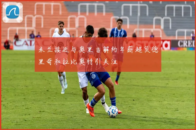 米兰接近与奥里吉解约年薪超莫德里奇和拉比奥特引关注