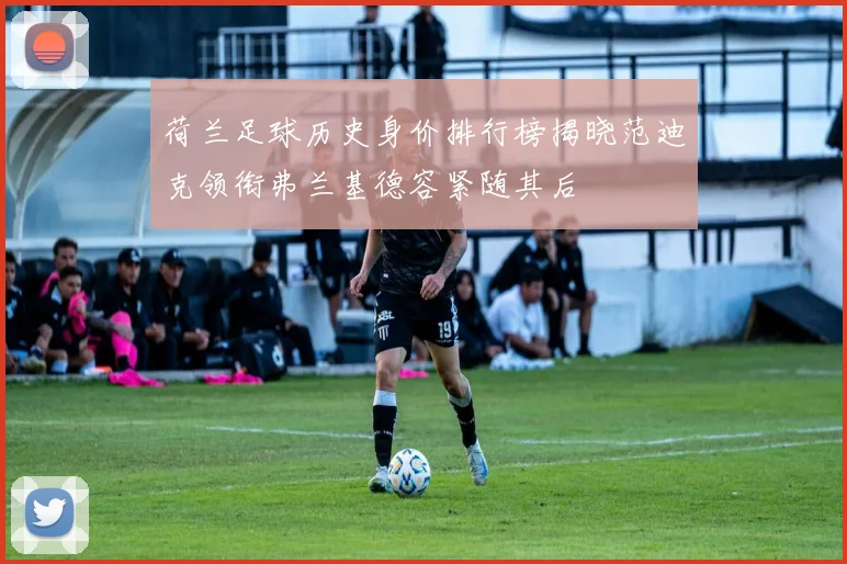 荷兰足球历史身价排行榜揭晓范迪克领衔弗兰基德容紧随其后