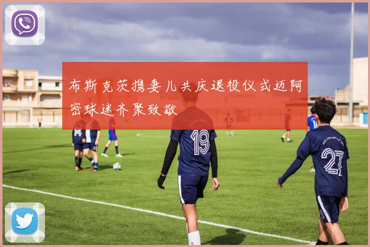 布斯克茨携妻儿共庆退役仪式迈阿密球迷齐聚致敬