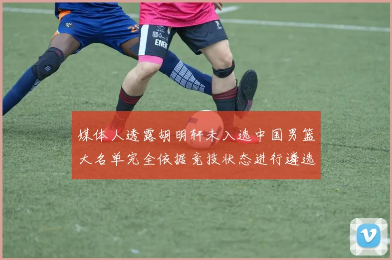 媒体人透露胡明轩未入选中国男篮大名单完全依据竞技状态进行遴选