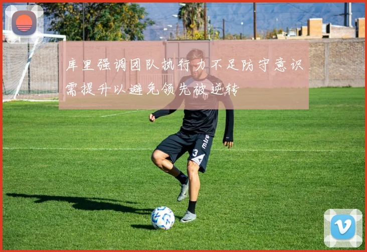 库里强调团队执行力不足防守意识需提升以避免领先被逆转