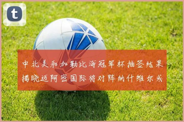 中北美和加勒比海冠军杯抽签结果揭晓迈阿密国际将对阵纳什维尔或渥太华胜者