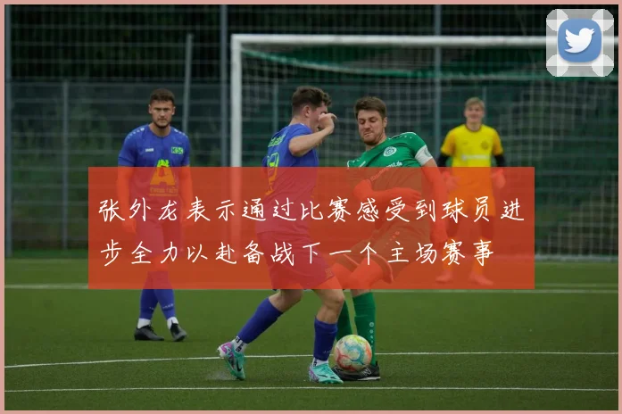 张外龙表示通过比赛感受到球员进步全力以赴备战下一个主场赛事