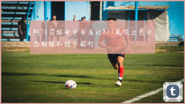 阿门罚球命中率高达851展现出色状态助球队稳步前行
