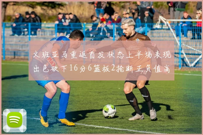 文班亚马重返首发状态上半场表现出色砍下16分6篮板2抢断正负值高达21