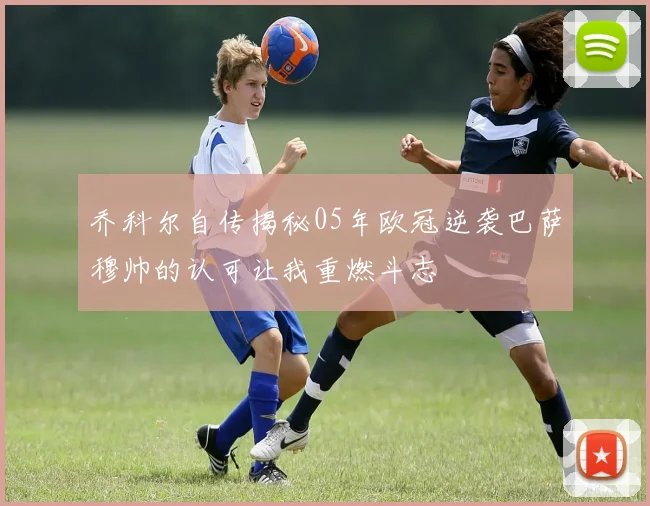 乔科尔自传揭秘05年欧冠逆袭巴萨穆帅的认可让我重燃斗志