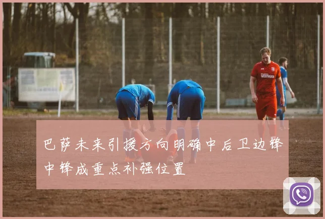 巴萨未来引援方向明确中后卫边锋中锋成重点补强位置