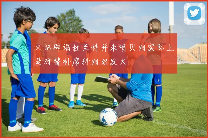 火记辟谣杜兰特并未喷贝利实际上是对替补席科利尔发火
