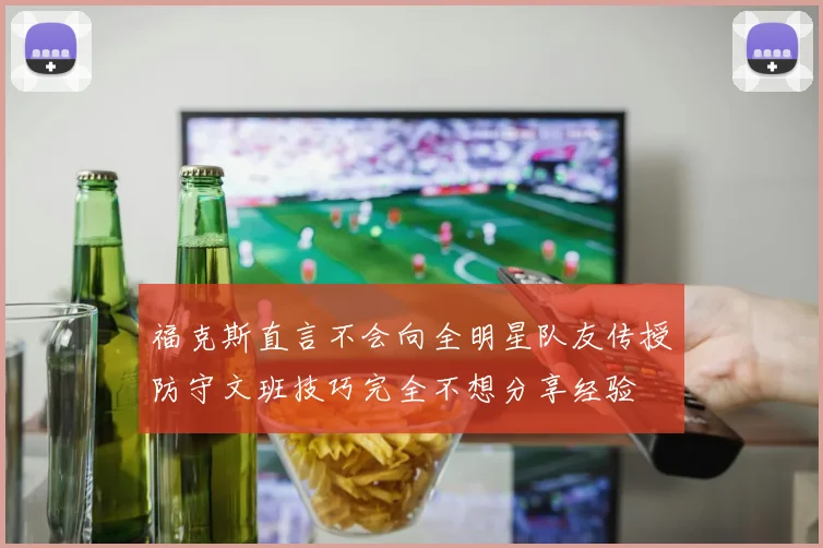 福克斯直言不会向全明星队友传授防守文班技巧完全不想分享经验