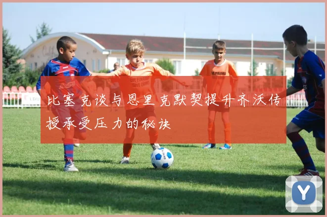 比塞克谈与恩里克默契提升齐沃传授承受压力的秘诀