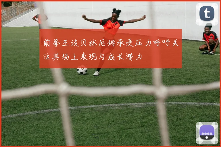 前拳王谈贝林厄姆承受压力呼吁关注其场上表现与成长潜力