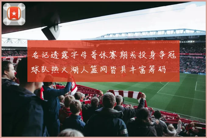 名记透露字母哥休赛期或投身争冠球队热火湖人篮网皆具丰富筹码