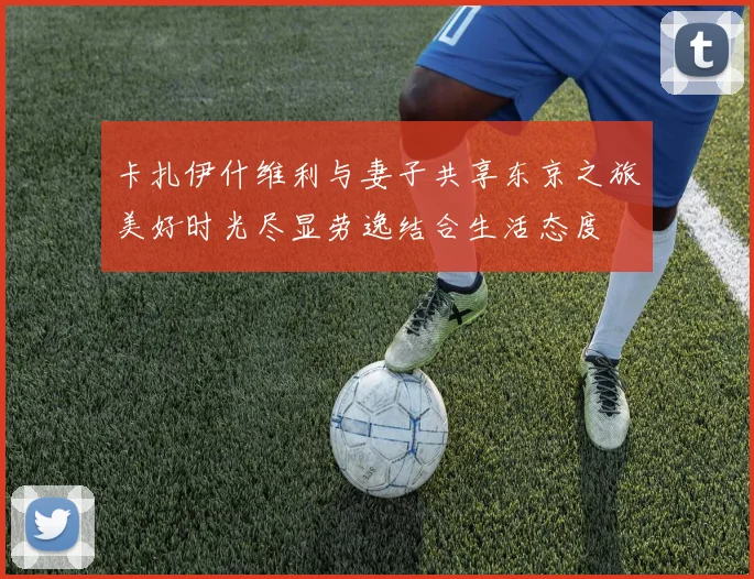 卡扎伊什维利与妻子共享东京之旅美好时光尽显劳逸结合生活态度