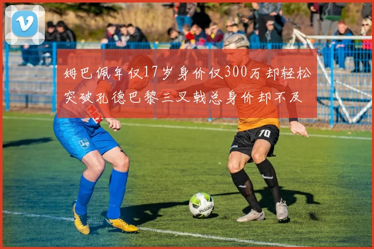 姆巴佩年仅17岁身价仅300万却轻松突破孔德巴黎三叉戟总身价却不及亚马尔一半