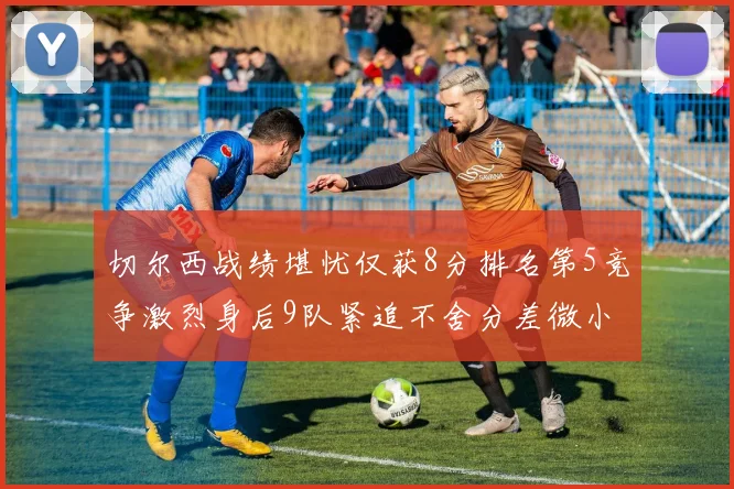 切尔西战绩堪忧仅获8分排名第5竞争激烈身后9队紧追不舍分差微小