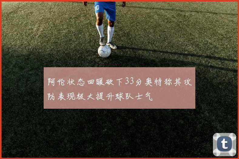 阿伦状态回暖砍下33分奥特称其攻防表现极大提升球队士气