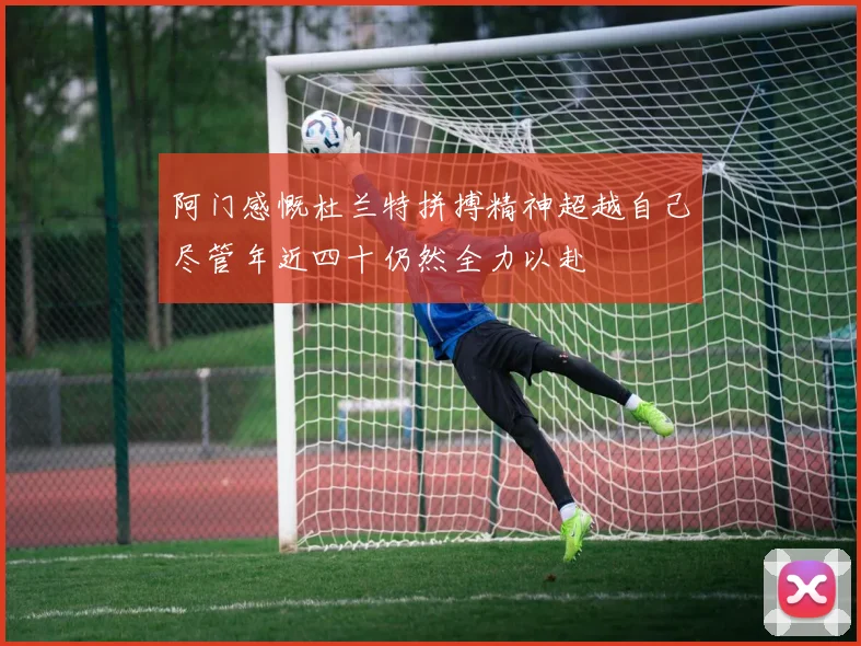 阿门感慨杜兰特拼搏精神超越自己尽管年近四十仍然全力以赴