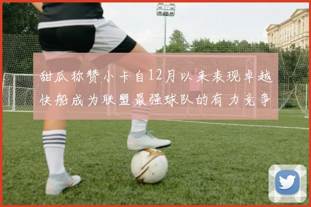 甜瓜称赞小卡自12月以来表现卓越快船成为联盟最强球队的有力竞争者